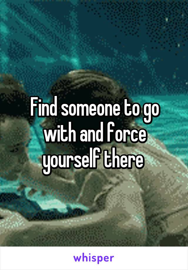 Find someone to go with and force yourself there 