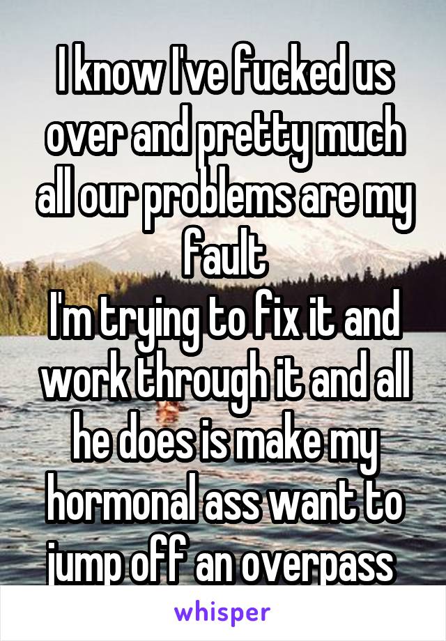 I know I've fucked us over and pretty much all our problems are my fault
I'm trying to fix it and work through it and all he does is make my hormonal ass want to jump off an overpass 