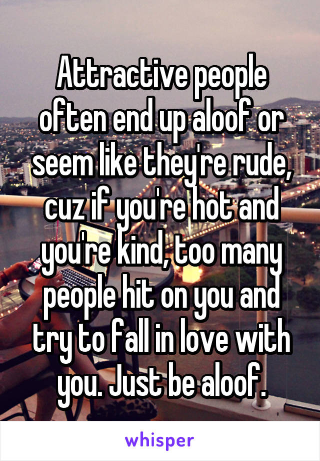 Attractive people often end up aloof or seem like they're rude, cuz if you're hot and you're kind, too many people hit on you and try to fall in love with you. Just be aloof.