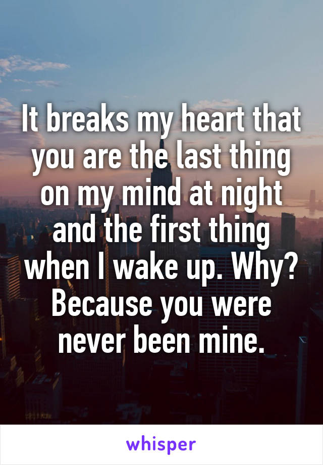 It breaks my heart that you are the last thing on my mind at night and the first thing when I wake up. Why? Because you were never been mine.