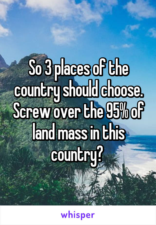 So 3 places of the country should choose. Screw over the 95% of land mass in this country? 