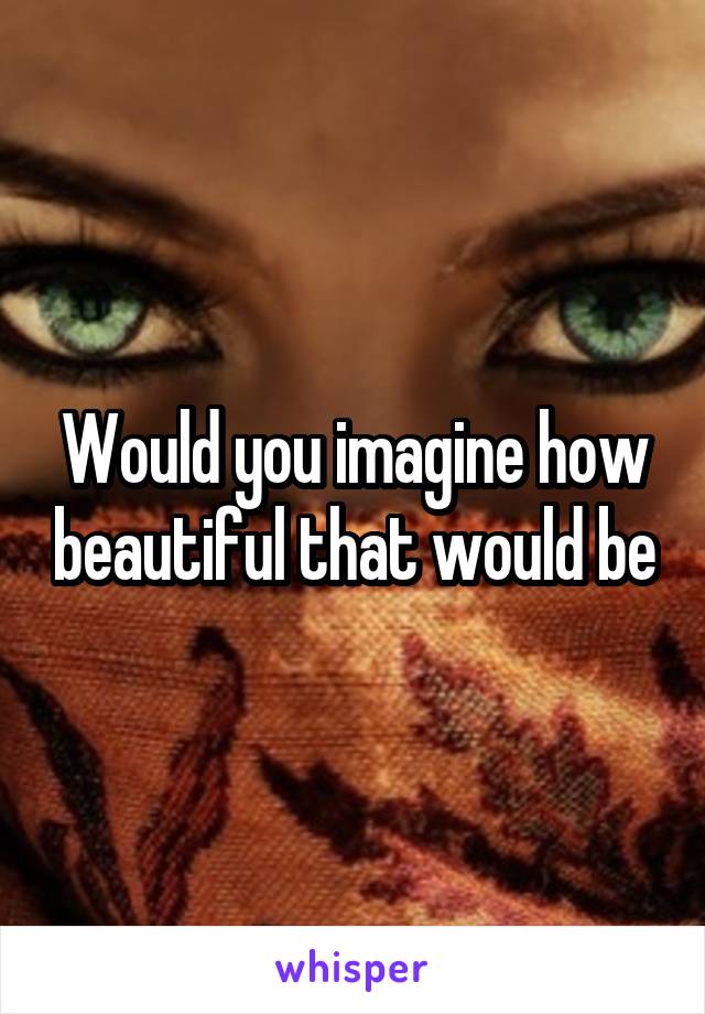 Would you imagine how beautiful that would be