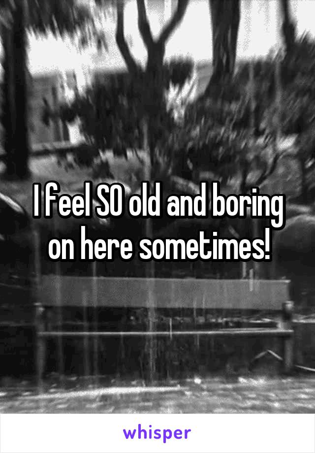 I feel SO old and boring on here sometimes!