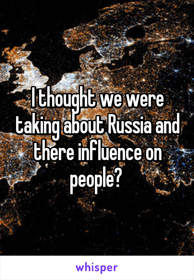 I thought we were taking about Russia and there influence on people? 