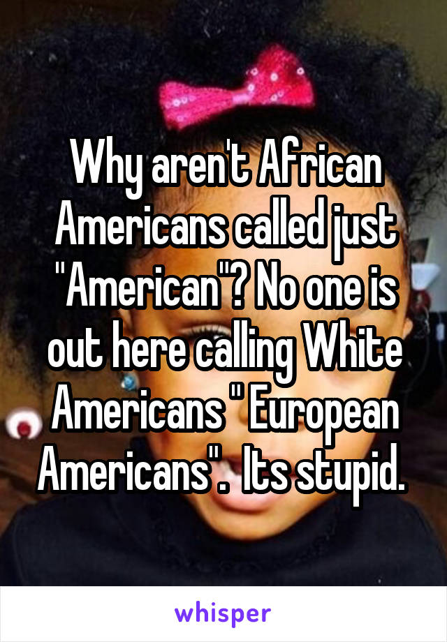 Why aren't African Americans called just "American"? No one is out here calling White Americans " European Americans".  Its stupid. 