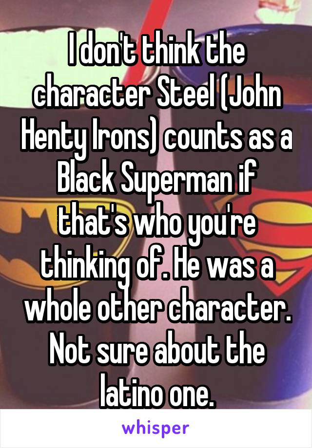 I don't think the character Steel (John Henty Irons) counts as a Black Superman if that's who you're thinking of. He was a whole other character. Not sure about the latino one.