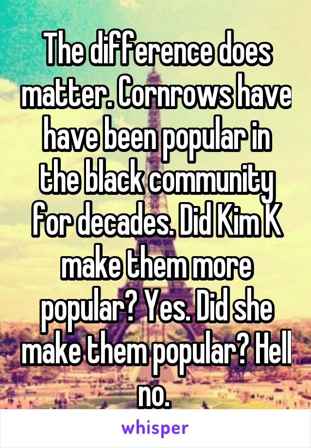 The difference does matter. Cornrows have have been popular in the black community for decades. Did Kim K make them more popular? Yes. Did she make them popular? Hell no. 