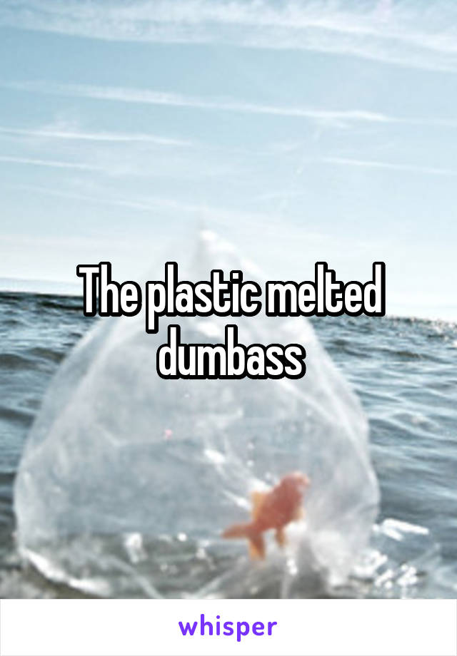 The plastic melted dumbass