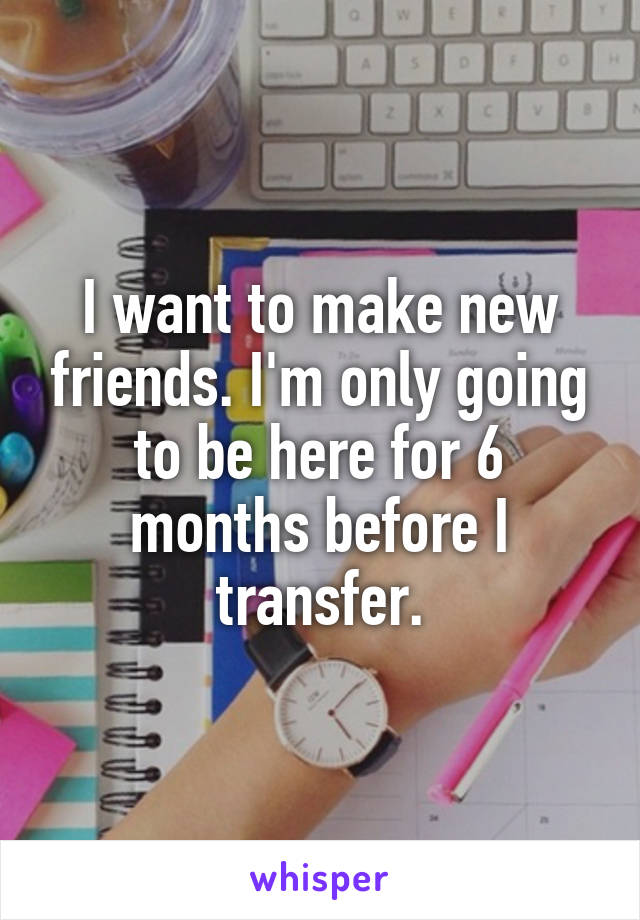 I want to make new friends. I'm only going to be here for 6 months before I transfer.