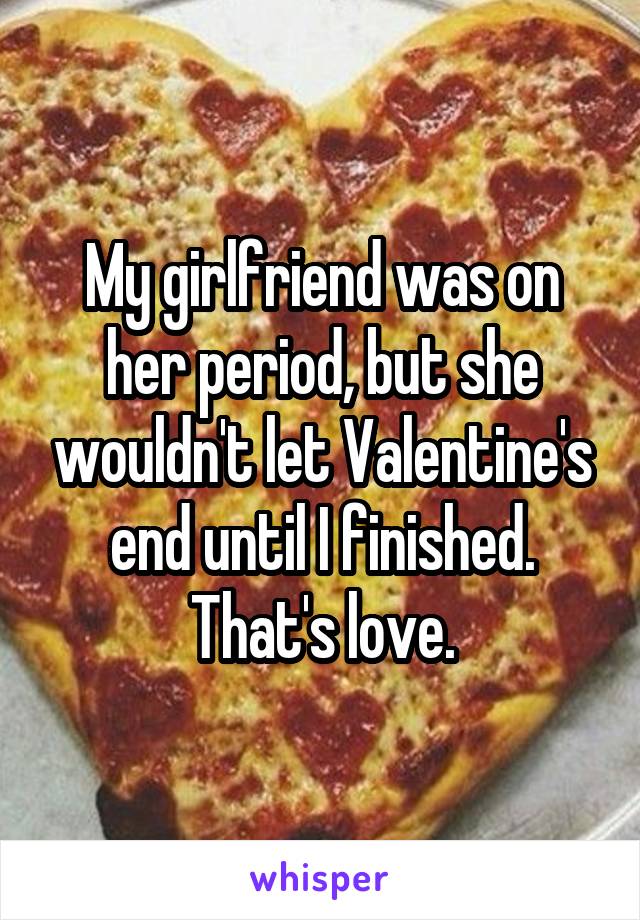 My girlfriend was on her period, but she wouldn't let Valentine's end until I finished. That's love.