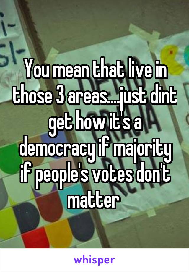 You mean that live in those 3 areas....just dint get how it's a democracy if majority if people's votes don't matter 