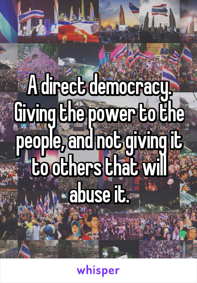 A direct democracy. Giving the power to the people, and not giving it to others that will abuse it.