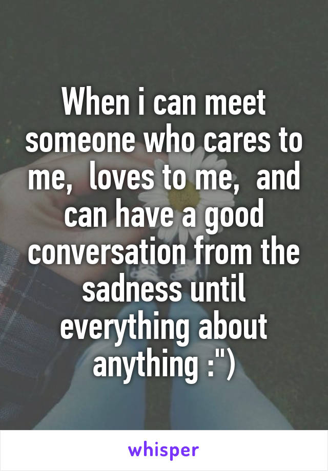 When i can meet someone who cares to me,  loves to me,  and can have a good conversation from the sadness until everything about anything :")