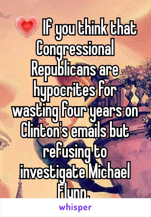 💗 If you think that Congressional Republicans are hypocrites for wasting four years on Clinton's emails but refusing to investigate Michael Flynn. 