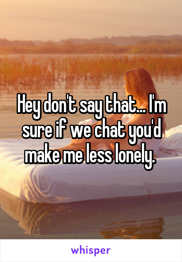 Hey don't say that... I'm sure if we chat you'd make me less lonely. 