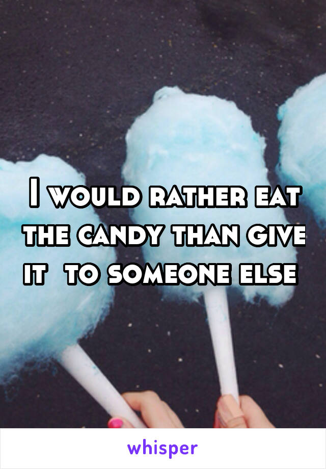 I would rather eat the candy than give it  to someone else 