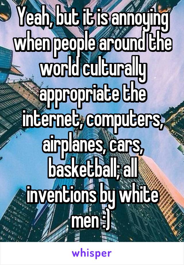 Yeah, but it is annoying when people around the world culturally appropriate the internet, computers, airplanes, cars, basketball; all inventions by white men :) 
