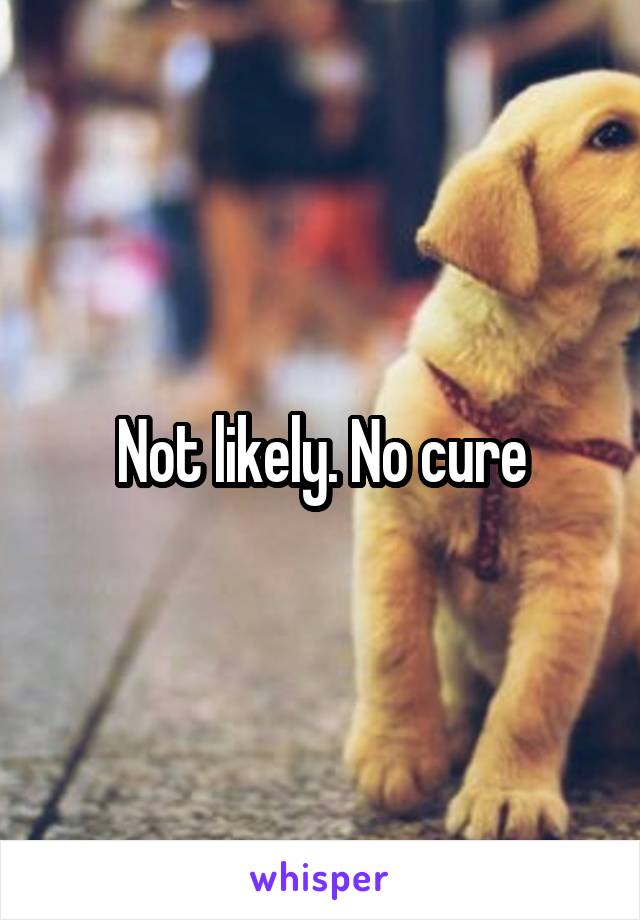 Not likely. No cure