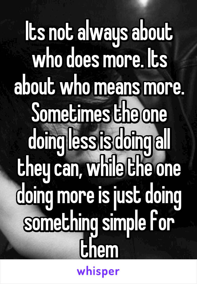 Its not always about who does more. Its about who means more. Sometimes the one doing less is doing all they can, while the one doing more is just doing something simple for them