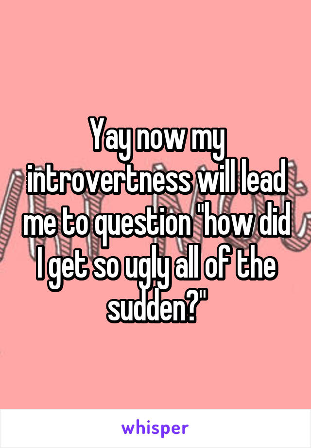 Yay now my introvertness will lead me to question "how did I get so ugly all of the sudden?"