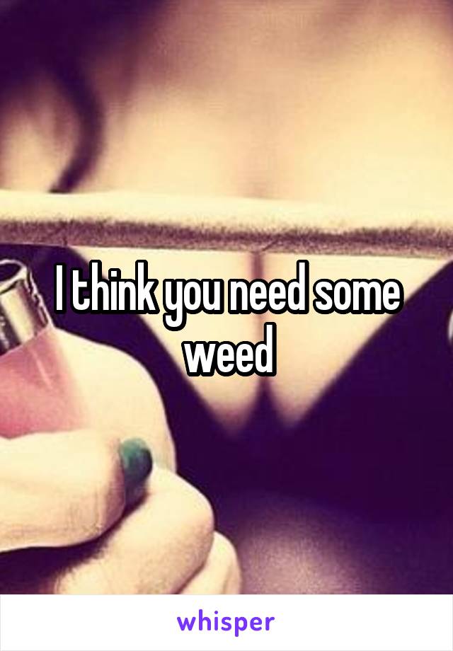 I think you need some weed