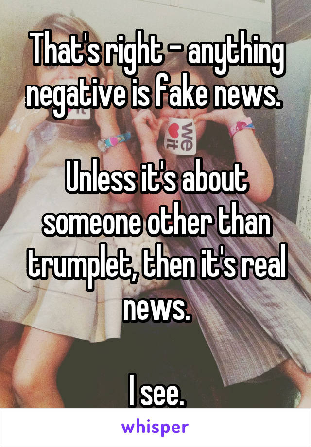 That's right - anything negative is fake news. 

Unless it's about someone other than trumplet, then it's real news.

I see.