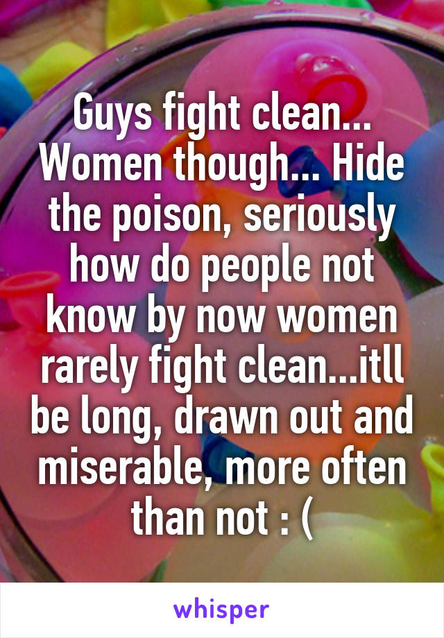 Guys fight clean... Women though... Hide the poison, seriously how do people not know by now women rarely fight clean...itll be long, drawn out and miserable, more often than not : (