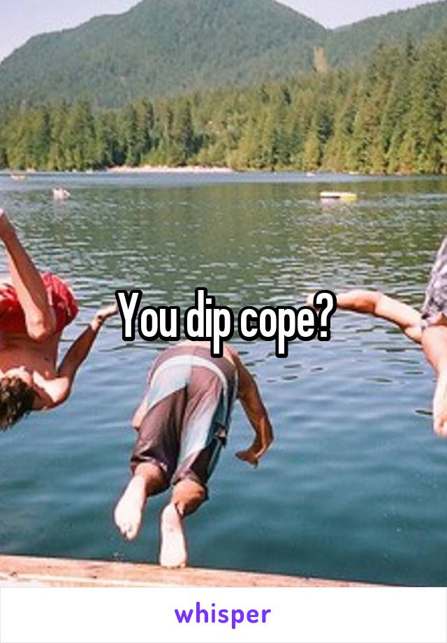 You dip cope?