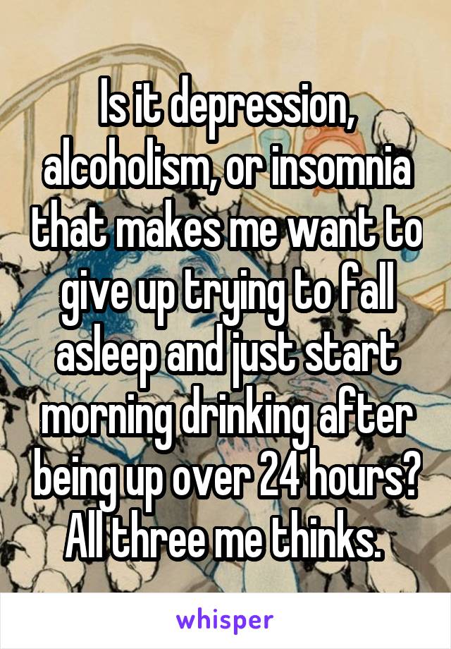 Is it depression, alcoholism, or insomnia that makes me want to give up trying to fall asleep and just start morning drinking after being up over 24 hours? All three me thinks. 