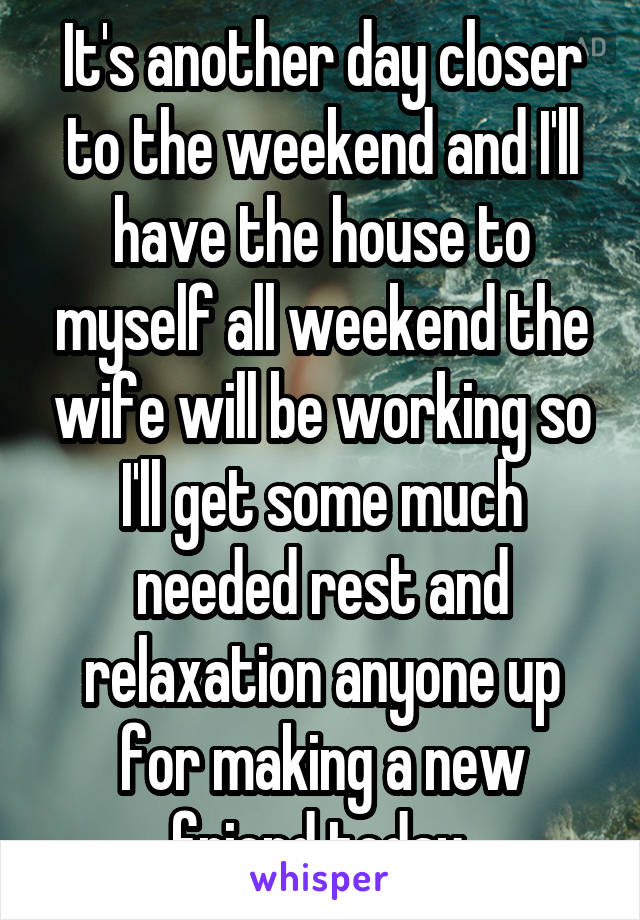 It's another day closer to the weekend and I'll have the house to myself all weekend the wife will be working so I'll get some much needed rest and relaxation anyone up for making a new friend today 