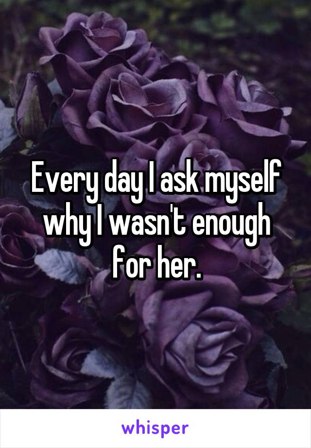 Every day I ask myself why I wasn't enough for her.