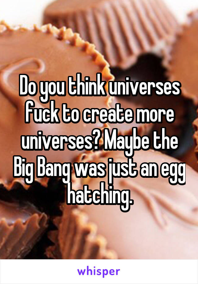 Do you think universes fuck to create more universes? Maybe the Big Bang was just an egg hatching.