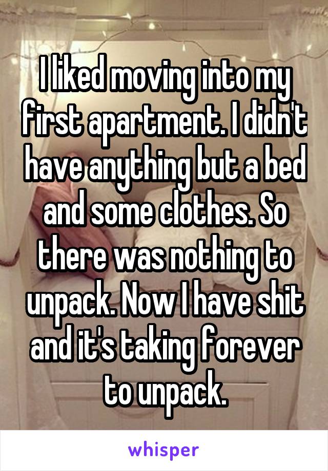 I liked moving into my first apartment. I didn't have anything but a bed and some clothes. So there was nothing to unpack. Now I have shit and it's taking forever to unpack.