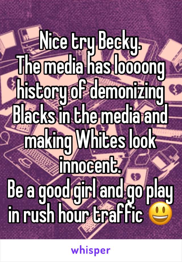 Nice try Becky.
The media has loooong history of demonizing Blacks in the media and making Whites look innocent. 
Be a good girl and go play in rush hour traffic 😃