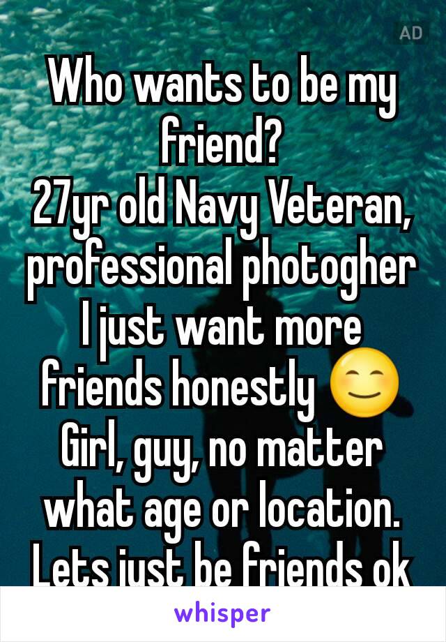 Who wants to be my friend?
27yr old Navy Veteran, professional photogher
I just want more friends honestly 😊
Girl, guy, no matter what age or location. Lets just be friends ok