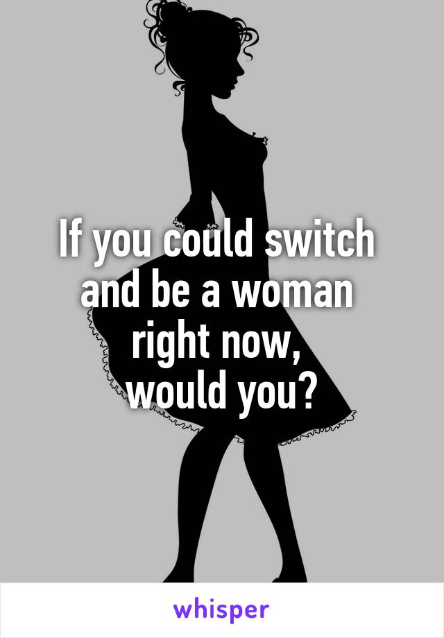 If you could switch 
and be a woman 
right now, 
would you?