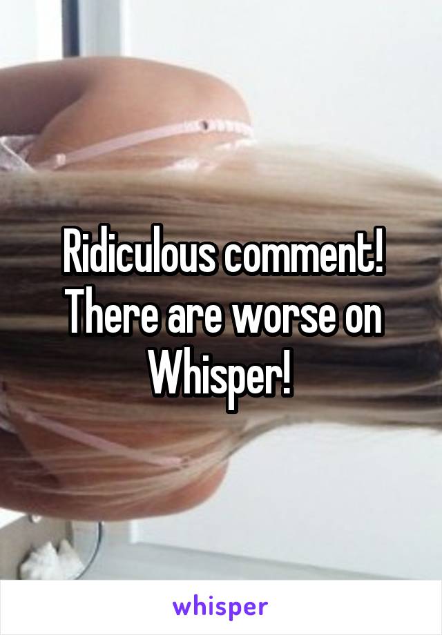 Ridiculous comment! There are worse on Whisper! 