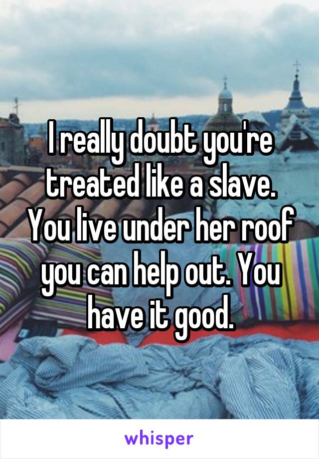 I really doubt you're treated like a slave. You live under her roof you can help out. You have it good.