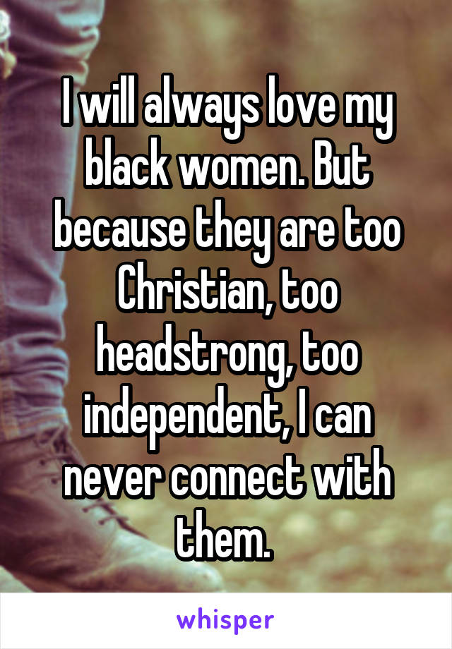 I will always love my black women. But because they are too Christian, too headstrong, too independent, I can never connect with them. 