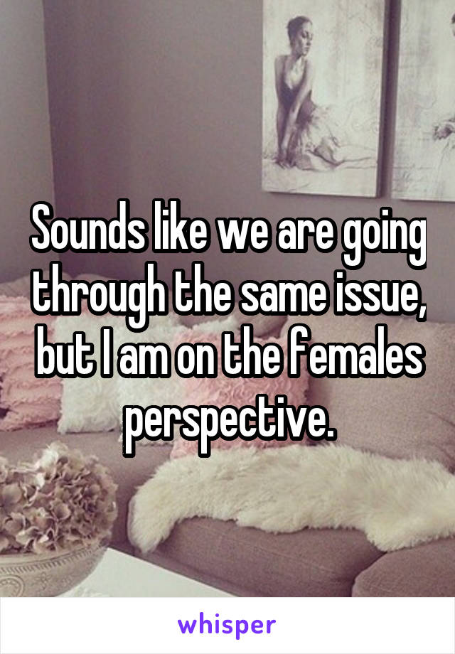 Sounds like we are going through the same issue, but I am on the females perspective.