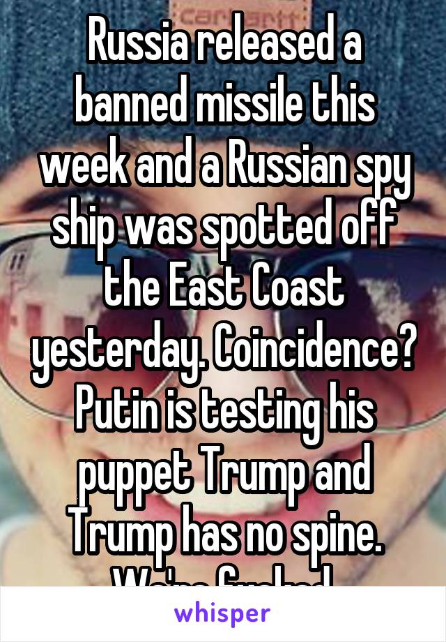 Russia released a banned missile this week and a Russian spy ship was spotted off the East Coast yesterday. Coincidence? Putin is testing his puppet Trump and Trump has no spine. We're fucked.