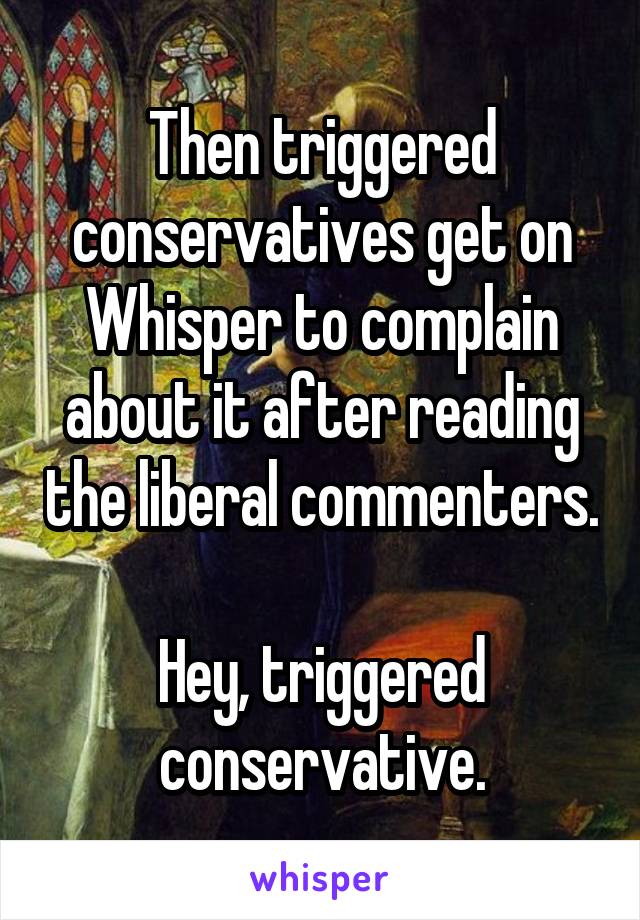 Then triggered conservatives get on Whisper to complain about it after reading the liberal commenters.

Hey, triggered conservative.