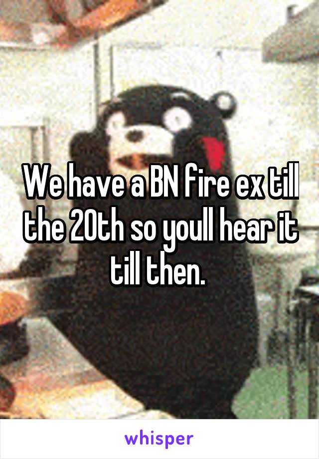 We have a BN fire ex till the 20th so youll hear it till then. 