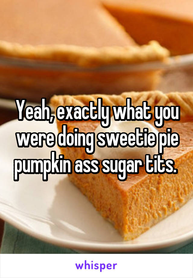 Yeah, exactly what you were doing sweetie pie pumpkin ass sugar tits. 