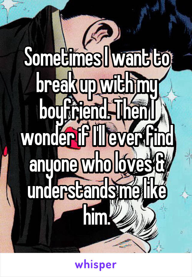 Sometimes I want to break up with my boyfriend. Then I wonder if I'll ever find anyone who loves & understands me like him.