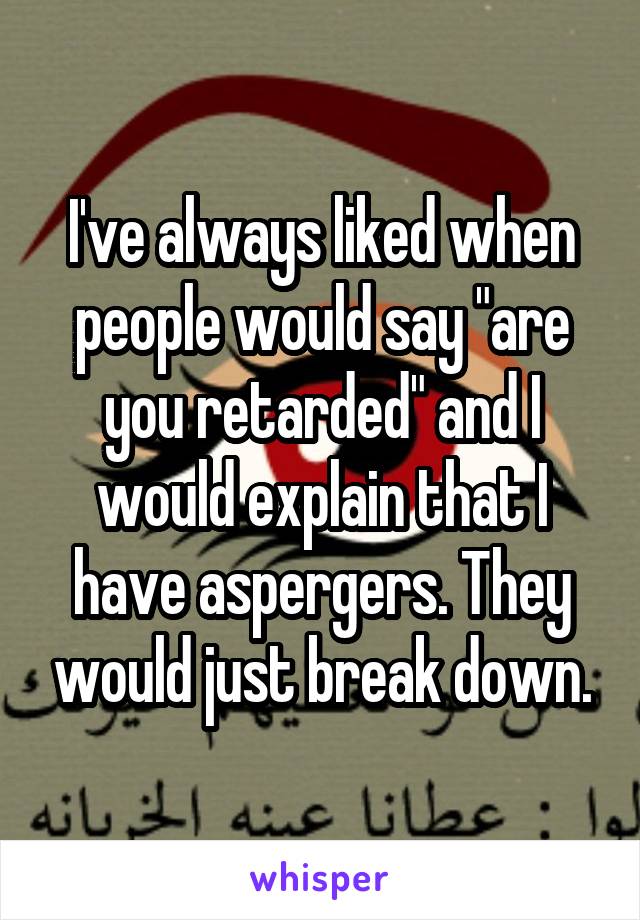 I've always liked when people would say "are you retarded" and I would explain that I have aspergers. They would just break down.