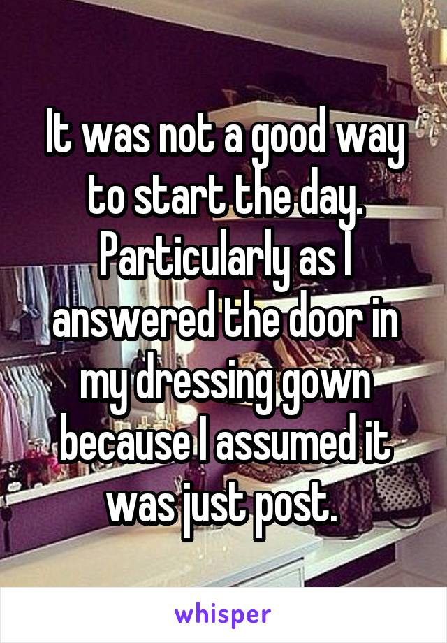 It was not a good way to start the day. Particularly as I answered the door in my dressing gown because I assumed it was just post. 