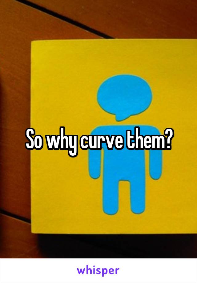 So why curve them?