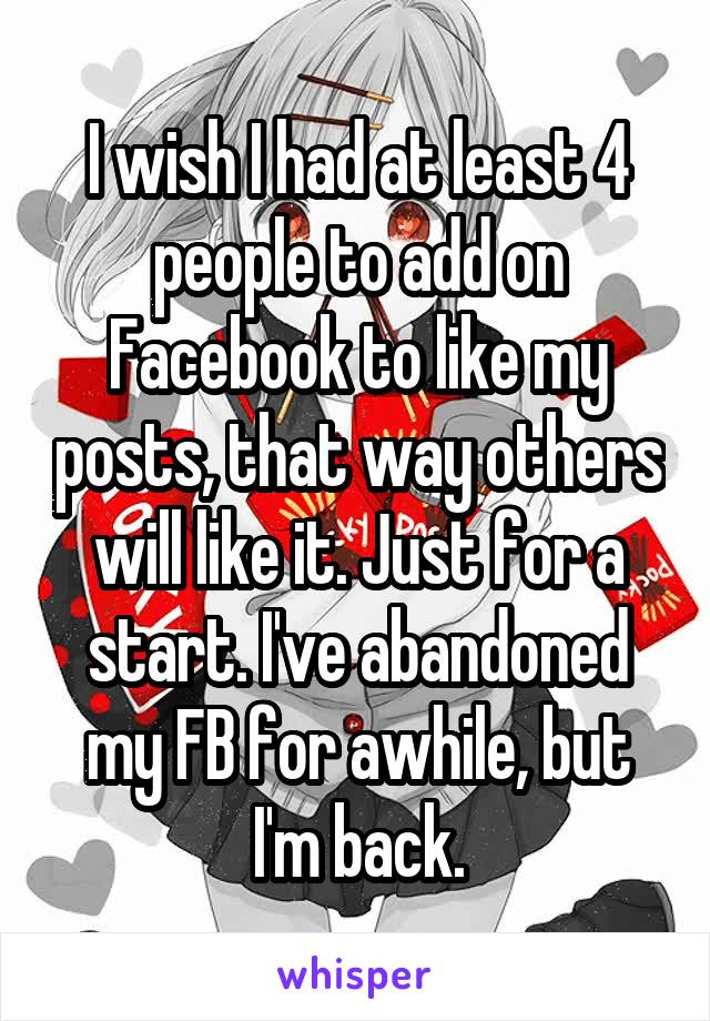 I wish I had at least 4 people to add on Facebook to like my posts, that way others will like it. Just for a start. I've abandoned my FB for awhile, but I'm back.