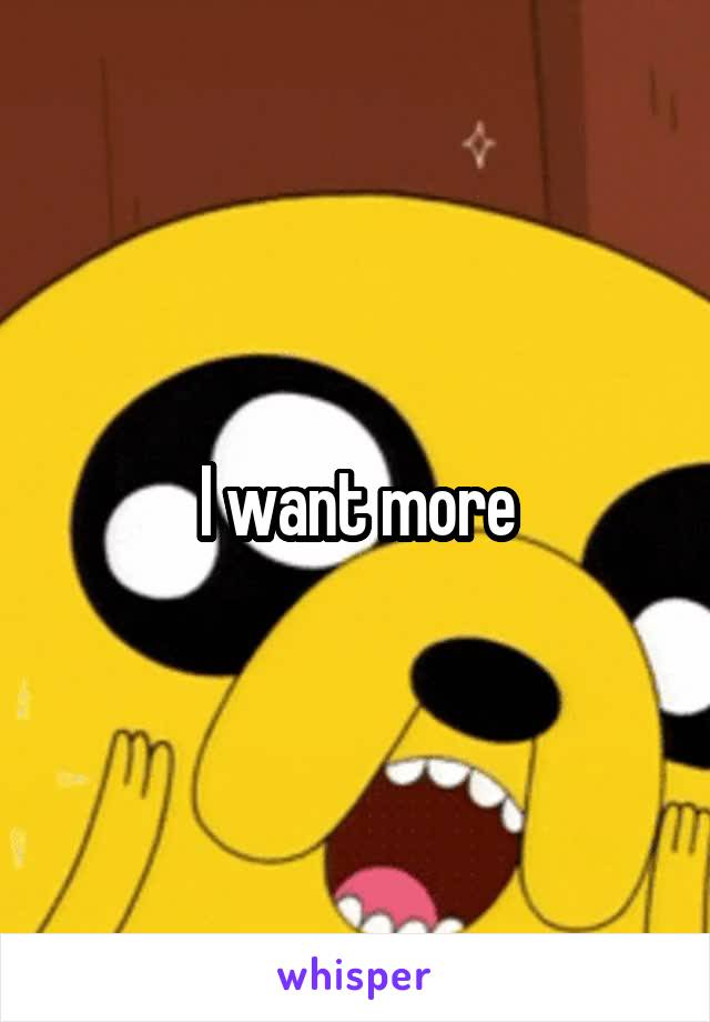 I want more